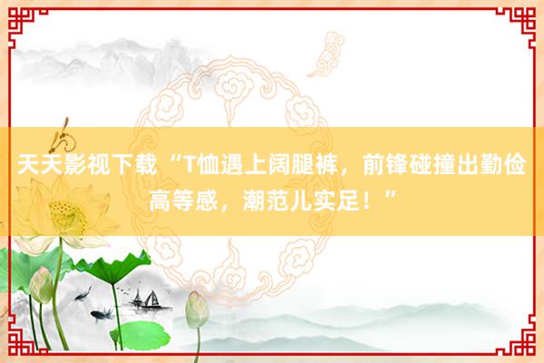 天天影视下载 “T恤遇上阔腿裤，前锋碰撞出勤俭高等感，潮范儿实足！”