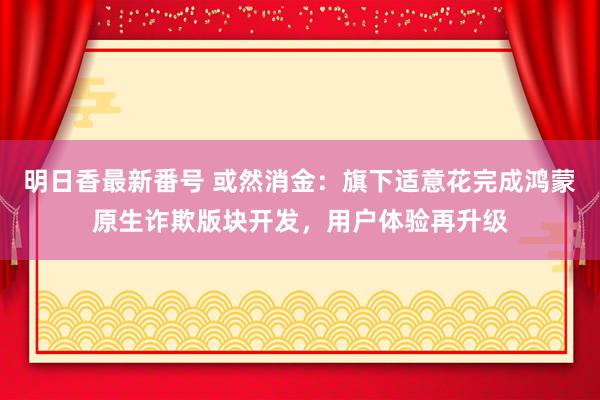 明日香最新番号 或然消金：旗下适意花完成鸿蒙原生诈欺版块开发，用户体验再升级