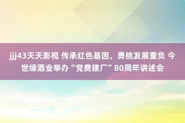 jjj43天天影视 传承红色基因，勇挑发展重负 今世缘酒业举办“党费建厂”80周年讲述会