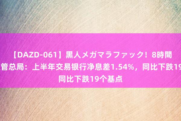 【DAZD-061】黒人メガマラファック！8時間 金融监管总局：上半年交易银行净息差1.54%，同比下跌19个基点