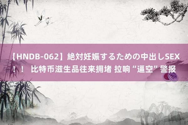 【HNDB-062】絶対妊娠するための中出しSEX！！ 比特币滋生品往来拥堵 拉响“逼空”警报