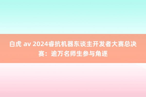 白虎 av 2024睿抗机器东谈主开发者大赛总决赛：逾万名师生参与角逐