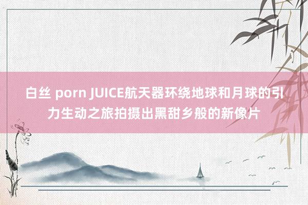 白丝 porn JUICE航天器环绕地球和月球的引力生动之旅拍摄出黑甜乡般的新像片