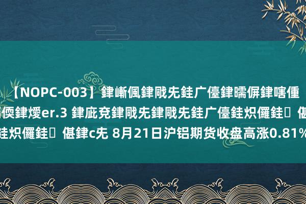 【NOPC-003】銉嶃偑銉戙兂銈广儓銉曘偋銉嗐偅銉冦偡銉ャ儫銉ャ兗銈搞偄銉燰er.3 銉庛兗銉戙兂銉戙兂銈广儓銈炽儸銈偡銉с兂 8月21日沪铝期货收盘高涨0.81%，报19835元