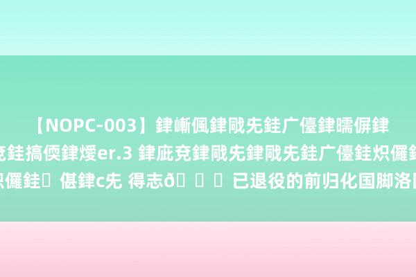 【NOPC-003】銉嶃偑銉戙兂銈广儓銉曘偋銉嗐偅銉冦偡銉ャ儫銉ャ兗銈搞偄銉燰er.3 銉庛兗銉戙兂銉戙兂銈广儓銈炽儸銈偡銉с兂 得志😂已退役的前归化国脚洛国富晒度假照，费南多点赞