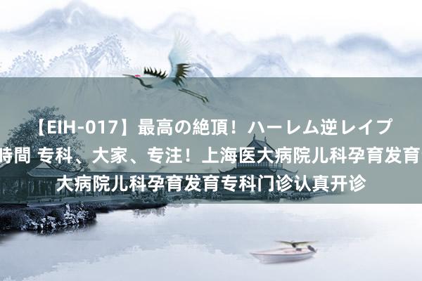 【EIH-017】最高の絶頂！ハーレム逆レイプ乱交スペシャル8時間 专科、大家、专注！上海医大病院儿科孕育发育专科门诊认真开诊