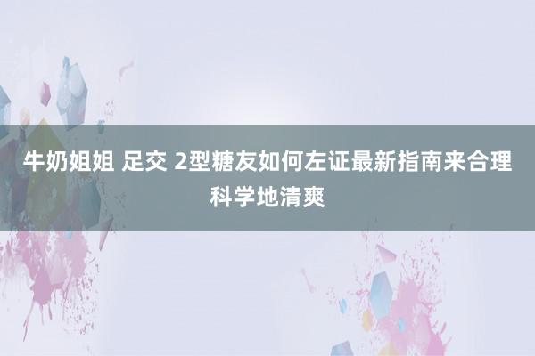 牛奶姐姐 足交 2型糖友如何左证最新指南来合理科学地清爽