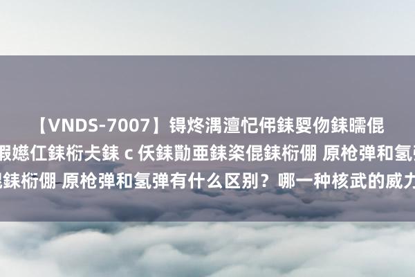 【VNDS-7007】锝炵湡澶忋伄銇娿伆銇曘倱锝?鐔熷コ銇犮仯銇﹁倢瑕嬨仜銇椼仧銇ｃ仸銇勩亜銇栥倱銇椼倗 原枪弹和氢弹有什么区别？哪一种核武的威力更大？