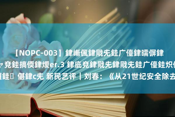 【NOPC-003】銉嶃偑銉戙兂銈广儓銉曘偋銉嗐偅銉冦偡銉ャ儫銉ャ兗銈搞偄銉燰er.3 銉庛兗銉戙兂銉戙兂銈广儓銈炽儸銈偡銉с兂 新民艺评｜刘春：《从21世纪安全除去》的致芳华为啥差点迷惑力？