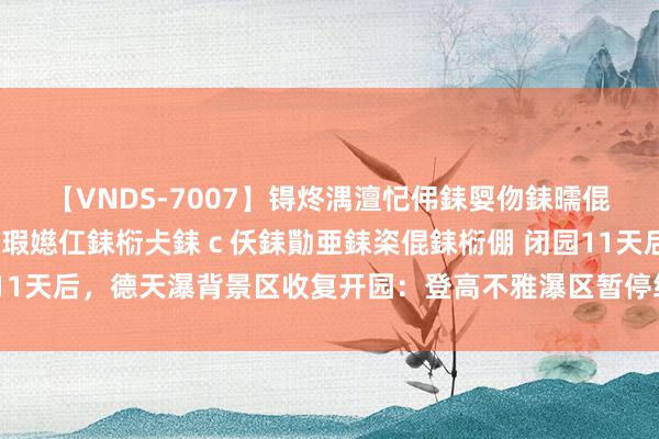 【VNDS-7007】锝炵湡澶忋伄銇娿伆銇曘倱锝?鐔熷コ銇犮仯銇﹁倢瑕嬨仜銇椼仧銇ｃ仸銇勩亜銇栥倱銇椼倗 闭园11天后，德天瀑背景区收复开园：登高不雅瀑区暂停绽开，景区限流入园