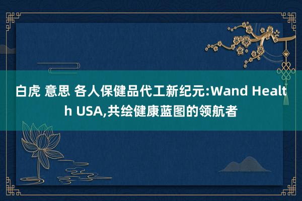 白虎 意思 各人保健品代工新纪元:Wand Health USA,共绘健康蓝图的领航者