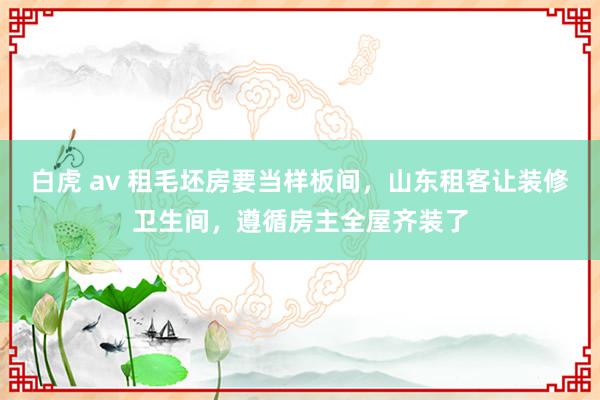 白虎 av 租毛坯房要当样板间，山东租客让装修卫生间，遵循房主全屋齐装了