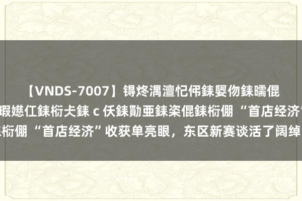 【VNDS-7007】锝炵湡澶忋伄銇娿伆銇曘倱锝?鐔熷コ銇犮仯銇﹁倢瑕嬨仜銇椼仧銇ｃ仸銇勩亜銇栥倱銇椼倗 “首店经济”收获单亮眼，东区新赛谈活了阔绰暖了城市