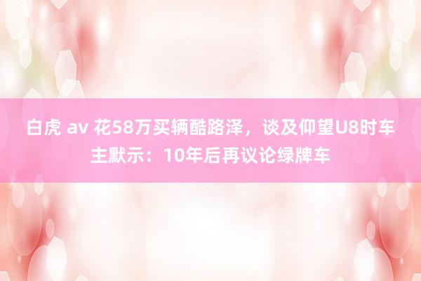 白虎 av 花58万买辆酷路泽，谈及仰望U8时车主默示：10年后再议论绿牌车