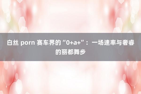 白丝 porn 赛车界的“0+a+”：一场速率与奢睿的丽都舞步