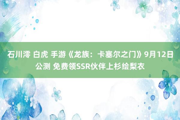 石川澪 白虎 手游《龙族：卡塞尔之门》9月12日公测 免费领SSR伙伴上杉绘梨衣