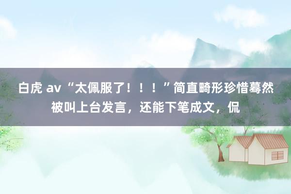 白虎 av “太佩服了！！！”简直畸形珍惜蓦然被叫上台发言，还能下笔成文，侃