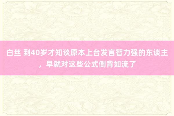 白丝 到40岁才知谈原本上台发言智力强的东谈主，早就对这些公式倒背如流了