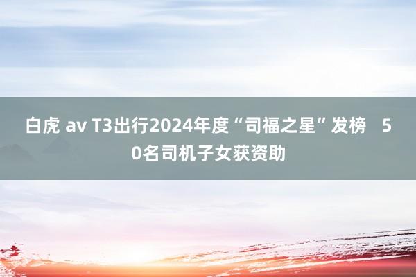 白虎 av T3出行2024年度“司福之星”发榜   50名司机子女获资助