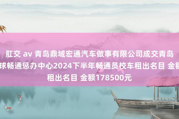 肛交 av 青岛鼎域宏通汽车做事有限公司成交青岛市篮球橄榄球畅通惩办中心2024下半年畅通员校车租出名目 金额178500元