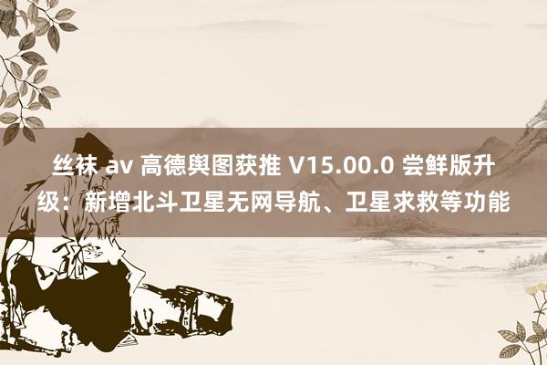 丝袜 av 高德舆图获推 V15.00.0 尝鲜版升级：新增北斗卫星无网导航、卫星求救等功能