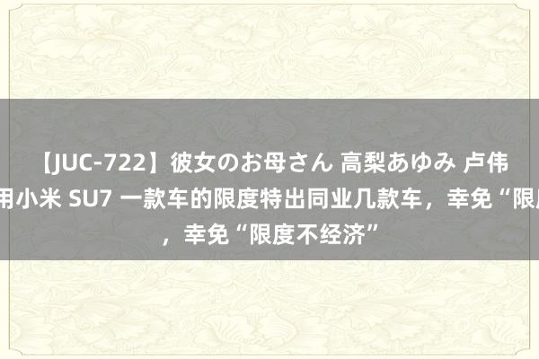 【JUC-722】彼女のお母さん 高梨あゆみ 卢伟冰：但愿用小米 SU7 一款车的限度特出同业几款车，幸免“限度不经济”