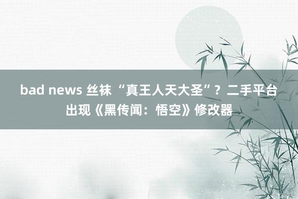 bad news 丝袜 “真王人天大圣”？二手平台出现《黑传闻：悟空》修改器