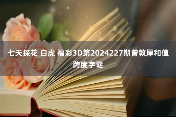 七天探花 白虎 福彩3D第2024227期曾敦厚和值跨度字谜