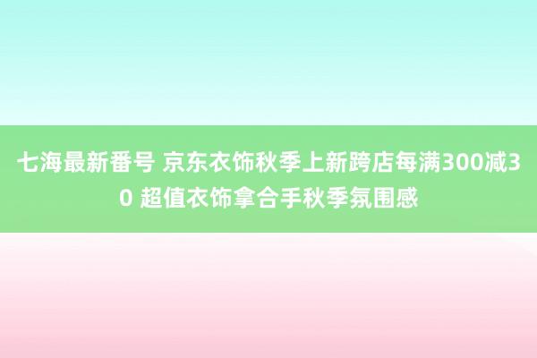 七海最新番号 京东衣饰秋季上新跨店每满300减30 超值衣饰拿合手秋季氛围感