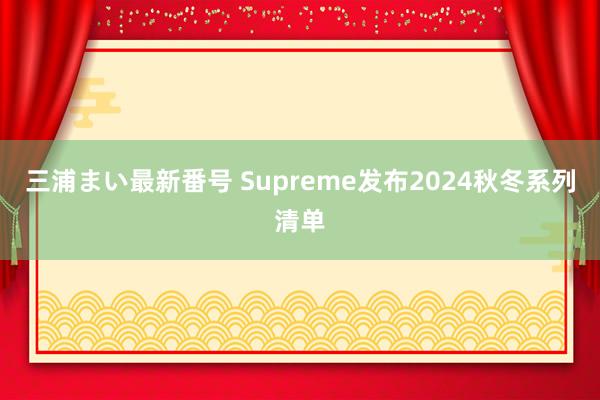 三浦まい最新番号 Supreme发布2024秋冬系列清单