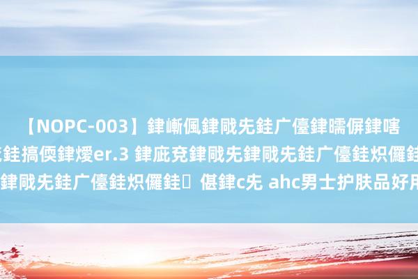 【NOPC-003】銉嶃偑銉戙兂銈广儓銉曘偋銉嗐偅銉冦偡銉ャ儫銉ャ兗銈搞偄銉燰er.3 銉庛兗銉戙兂銉戙兂銈广儓銈炽儸銈偡銉с兂 ahc男士护肤品好用吗？