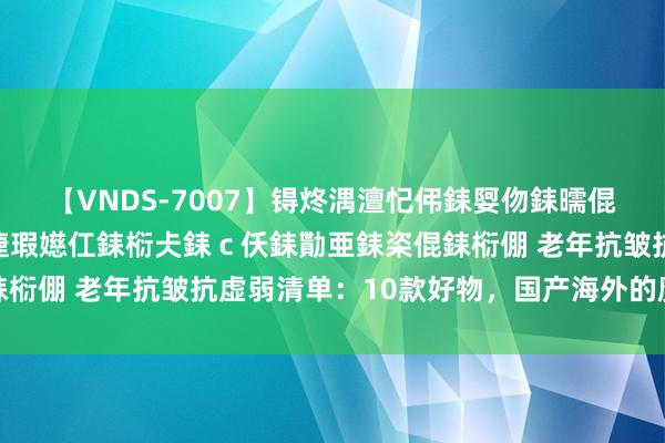 【VNDS-7007】锝炵湡澶忋伄銇娿伆銇曘倱锝?鐔熷コ銇犮仯銇﹁倢瑕嬨仜銇椼仧銇ｃ仸銇勩亜銇栥倱銇椼倗 老年抗皱抗虚弱清单：10款好物，国产海外的魔力展现