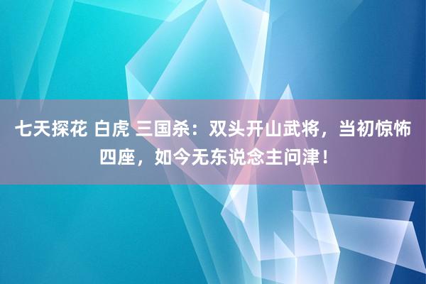 七天探花 白虎 三国杀：双头开山武将，当初惊怖四座，如今无东说念主问津！