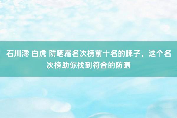 石川澪 白虎 防晒霜名次榜前十名的牌子，这个名次榜助你找到符合的防晒