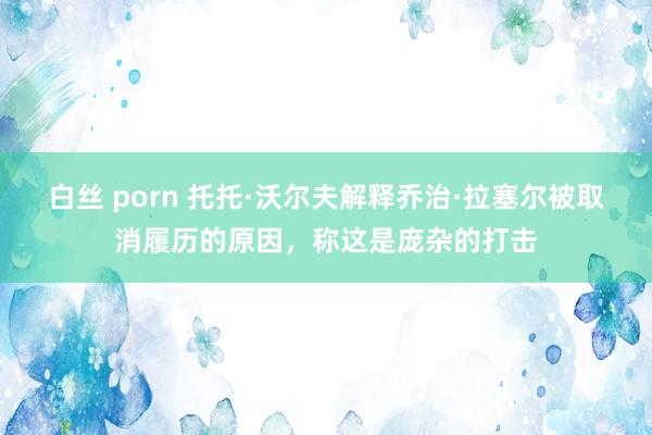 白丝 porn 托托·沃尔夫解释乔治·拉塞尔被取消履历的原因，称这是庞杂的打击