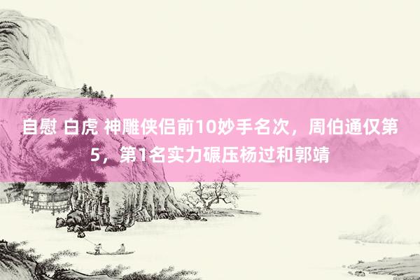 自慰 白虎 神雕侠侣前10妙手名次，周伯通仅第5，第1名实力碾压杨过和郭靖