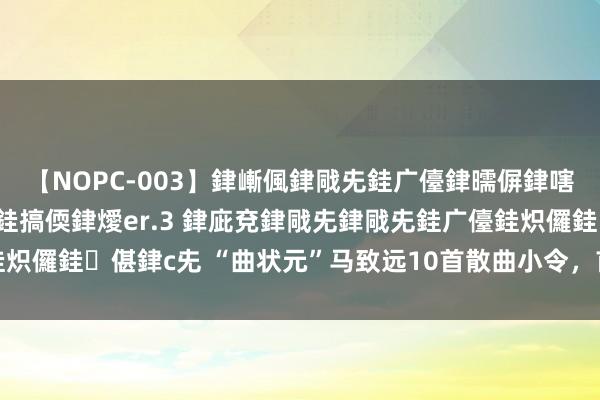 【NOPC-003】銉嶃偑銉戙兂銈广儓銉曘偋銉嗐偅銉冦偡銉ャ儫銉ャ兗銈搞偄銉燰er.3 銉庛兗銉戙兂銉戙兂銈广儓銈炽儸銈偡銉с兂 “曲状元”马致远10首散曲小令，首首经典，值得品读