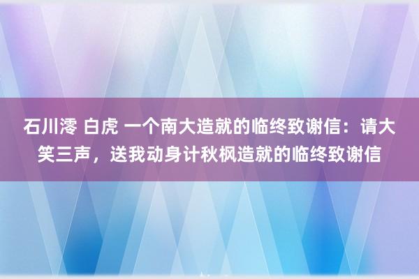 石川澪 白虎 一个南大造就的临终致谢信：请大笑三声，送我动身计秋枫造就的临终致谢信