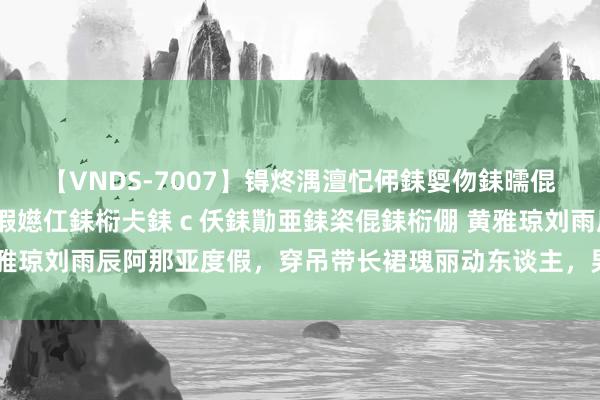 【VNDS-7007】锝炵湡澶忋伄銇娿伆銇曘倱锝?鐔熷コ銇犮仯銇﹁倢瑕嬨仜銇椼仧銇ｃ仸銇勩亜銇栥倱銇椼倗 黄雅琼刘雨辰阿那亚度假，穿吊带长裙瑰丽动东谈主，男才女貌非凡般配