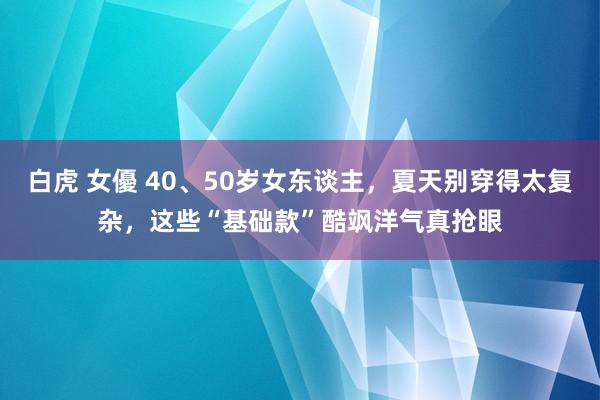 白虎 女優 40、50岁女东谈主，夏天别穿得太复杂，这些“基础款”酷飒洋气真抢眼