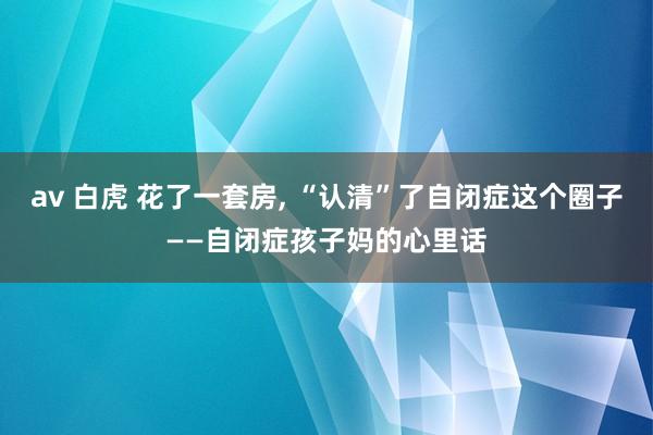 av 白虎 花了一套房, “认清”了自闭症这个圈子——自闭症孩子妈的心里话