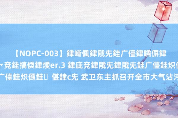 【NOPC-003】銉嶃偑銉戙兂銈广儓銉曘偋銉嗐偅銉冦偡銉ャ儫銉ャ兗銈搞偄銉燰er.3 銉庛兗銉戙兂銉戙兂銈广儓銈炽儸銈偡銉с兂 武卫东主抓召开全市大气沾污防治使命蜕变会议